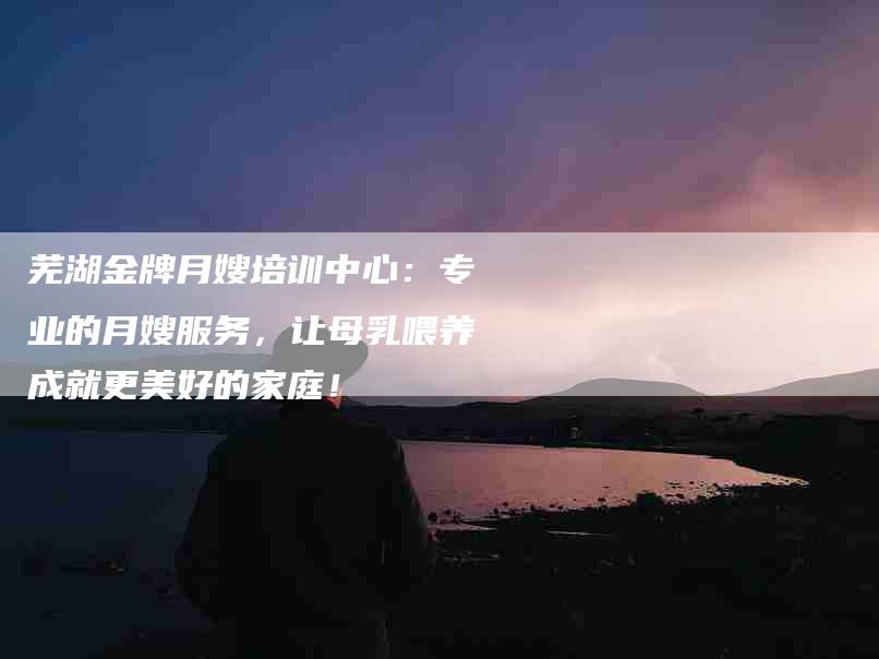 芜湖金牌月嫂培训中心：专业的月嫂服务，让母乳喂养成就更美好的家庭！