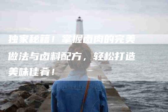 独家秘籍！掌握卤肉的完美做法与卤料配方，轻松打造美味佳肴！-住家保姆月嫂服务_家政保洁钟点工家政服务_速上门月嫂网首页