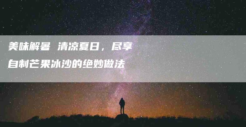 美味解暑 清凉夏日，尽享自制芒果冰沙的绝妙做法-住家保姆月嫂服务_家政保洁钟点工家政服务_速上门月嫂网首页