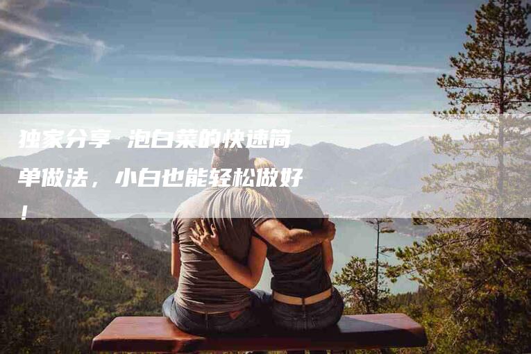 独家分享 泡白菜的快速简单做法，小白也能轻松做好！