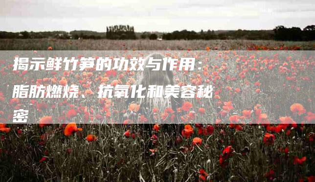 揭示鲜竹笋的功效与作用：脂肪燃烧、抗氧化和美容秘密