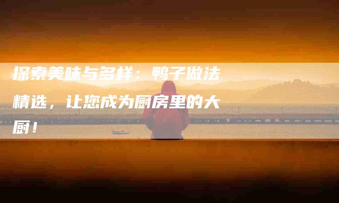 探索美味与多样：鸭子做法精选，让您成为厨房里的大厨！-住家保姆月嫂服务_家政保洁钟点工家政服务_速上门月嫂网首页