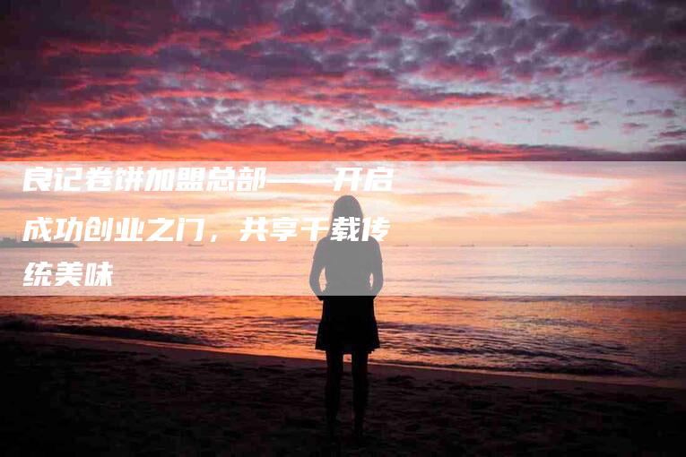 良记卷饼加盟总部——开启成功创业之门，共享千载传统美味