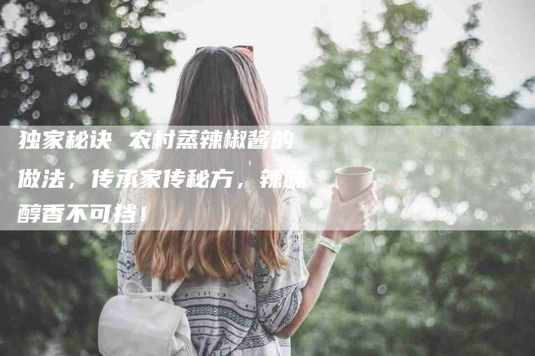 独家秘诀 农村蒸辣椒酱的做法，传承家传秘方，辣味醇香不可挡！