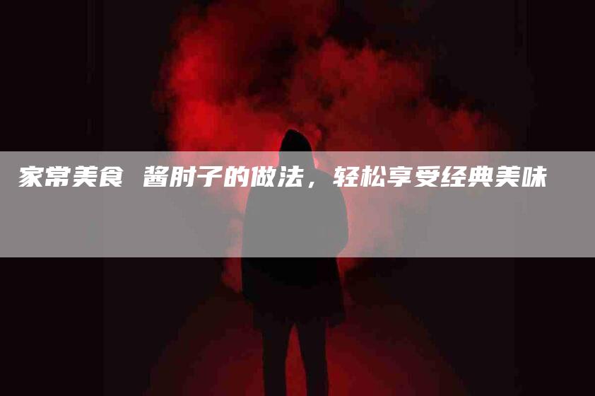 家常美食 酱肘子的做法，轻松享受经典美味-住家保姆月嫂服务_家政保洁钟点工家政服务_速上门月嫂网首页