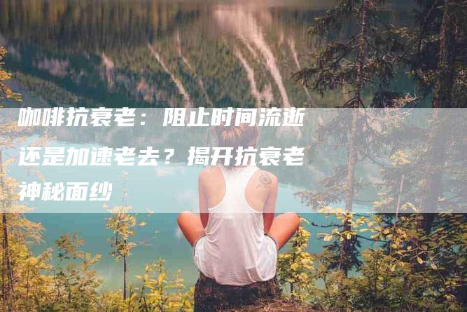 咖啡抗衰老：阻止时间流逝还是加速老去？揭开抗衰老神秘面纱-住家保姆月嫂服务_家政保洁钟点工家政服务_速上门月嫂网首页