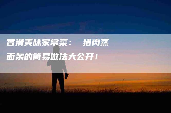 香滑美味家常菜： 猪肉蒸面条的简易做法大公开！