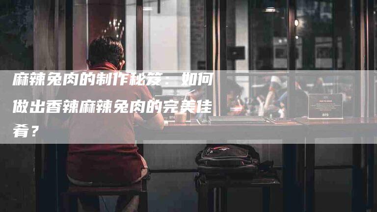 麻辣兔肉的制作秘笈：如何做出香辣麻辣兔肉的完美佳肴？-住家保姆月嫂服务_家政保洁钟点工家政服务_速上门月嫂网首页