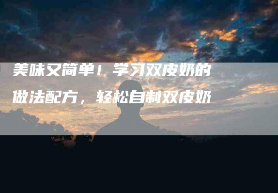 美味又简单！学习双皮奶的做法配方，轻松自制双皮奶