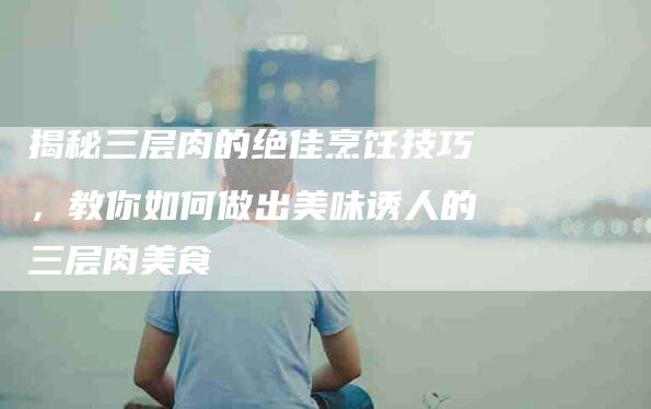 揭秘三层肉的绝佳烹饪技巧，教你如何做出美味诱人的三层肉美食