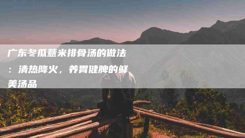 广东冬瓜薏米排骨汤的做法：清热降火，养胃健脾的鲜美汤品