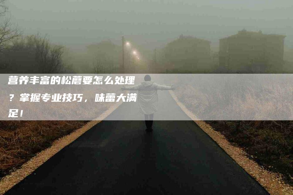 营养丰富的松蘑要怎么处理？掌握专业技巧，味蕾大满足！-住家保姆月嫂服务_家政保洁钟点工家政服务_速上门月嫂网首页