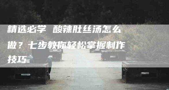 精选必学 酸辣肚丝汤怎么做？七步教你轻松掌握制作技巧-住家保姆月嫂服务_家政保洁钟点工家政服务_速上门月嫂网首页