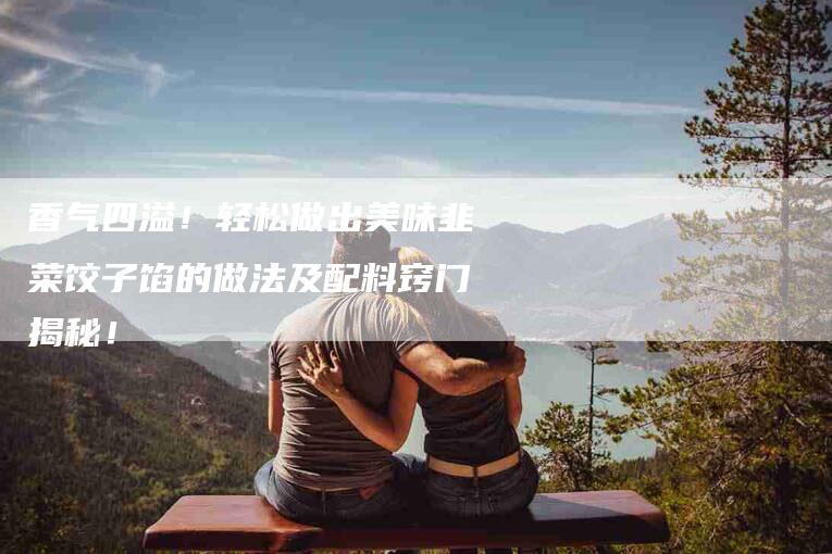 香气四溢！轻松做出美味韭菜饺子馅的做法及配料窍门揭秘！-住家保姆月嫂服务_家政保洁钟点工家政服务_速上门月嫂网首页