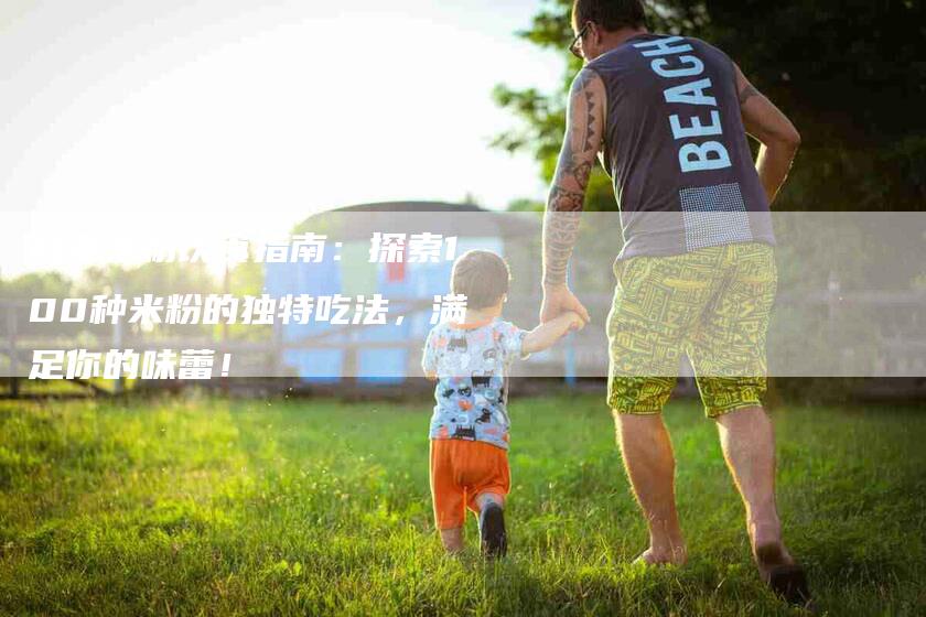 百变米粉饮食指南：探索100种米粉的独特吃法，满足你的味蕾！-速上门月嫂网