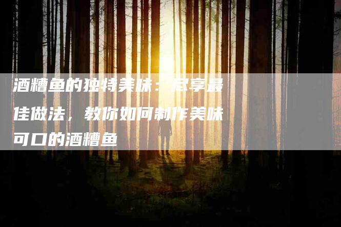 酒糟鱼的独特美味：尽享最佳做法，教你如何制作美味可口的酒糟鱼-住家保姆月嫂服务_家政保洁钟点工家政服务_速上门月嫂网首页