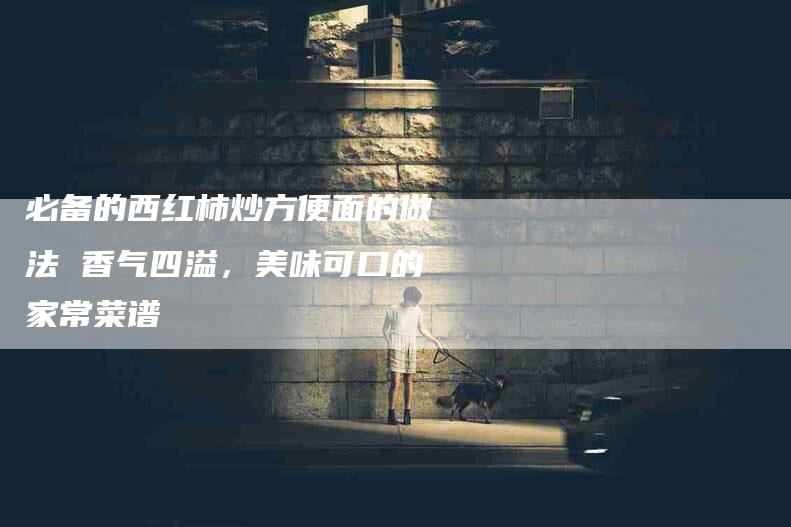 必备的西红柿炒方便面的做法 香气四溢，美味可口的家常菜谱-住家保姆月嫂服务_家政保洁钟点工家政服务_速上门月嫂网首页