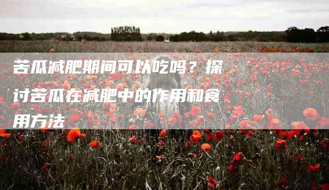 苦瓜减肥期间可以吃吗？探讨苦瓜在减肥中的作用和食用方法-住家保姆月嫂服务_家政保洁钟点工家政服务_速上门月嫂网首页