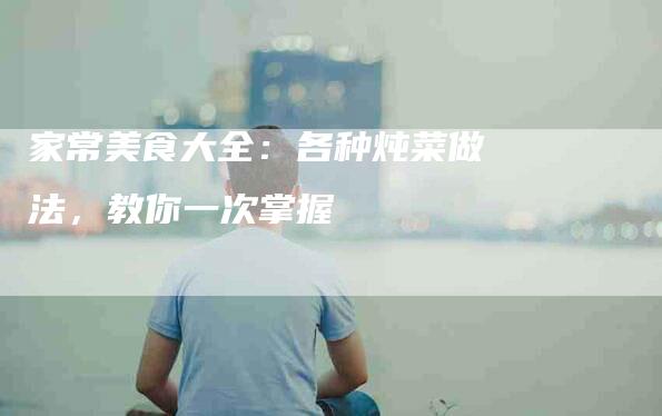 家常美食大全：各种炖菜做法，教你一次掌握-住家保姆月嫂服务_家政保洁钟点工家政服务_速上门月嫂网首页