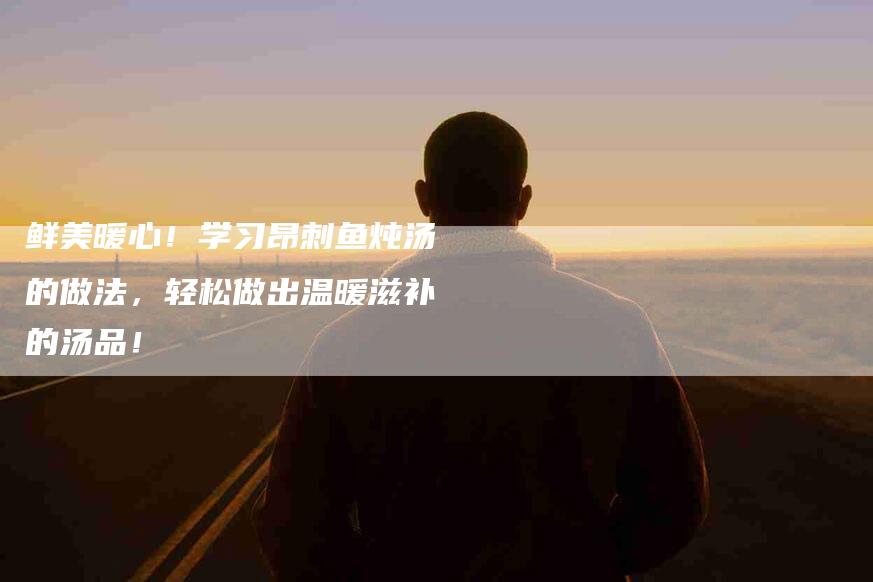鲜美暖心！学习昂刺鱼炖汤的做法，轻松做出温暖滋补的汤品！-住家保姆月嫂服务_家政保洁钟点工家政服务_速上门月嫂网首页