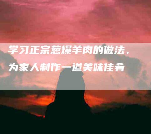 学习正宗葱爆羊肉的做法，为家人制作一道美味佳肴