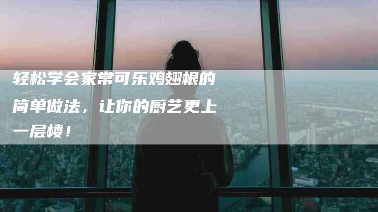 轻松学会家常可乐鸡翅根的简单做法，让你的厨艺更上一层楼！-住家保姆月嫂服务_家政保洁钟点工家政服务_速上门月嫂网首页