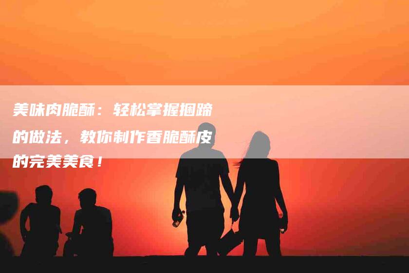 美味肉脆酥：轻松掌握捆蹄的做法，教你制作香脆酥皮的完美美食！