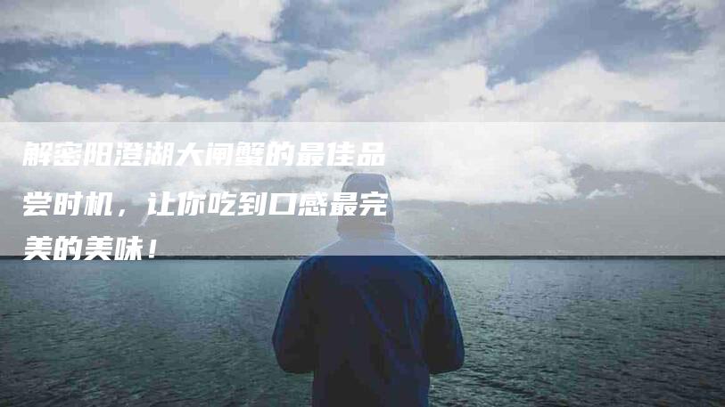 解密阳澄湖大闸蟹的最佳品尝时机，让你吃到口感最完美的美味！-住家保姆月嫂服务_家政保洁钟点工家政服务_速上门月嫂网首页
