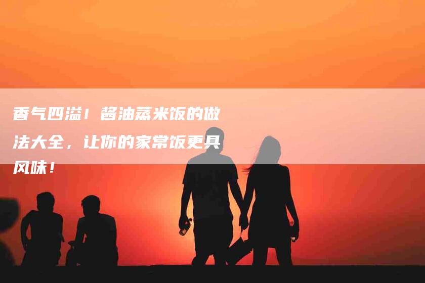 香气四溢！酱油蒸米饭的做法大全，让你的家常饭更具风味！-住家保姆月嫂服务_家政保洁钟点工家政服务_速上门月嫂网首页