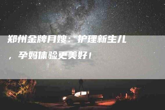 郑州金牌月嫂：护理新生儿，孕妈体验更美好！-住家保姆月嫂服务_家政保洁钟点工家政服务_速上门月嫂网首页