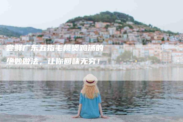 尝鲜广东五指毛桃煲鸡汤的绝妙做法，让你回味无穷！