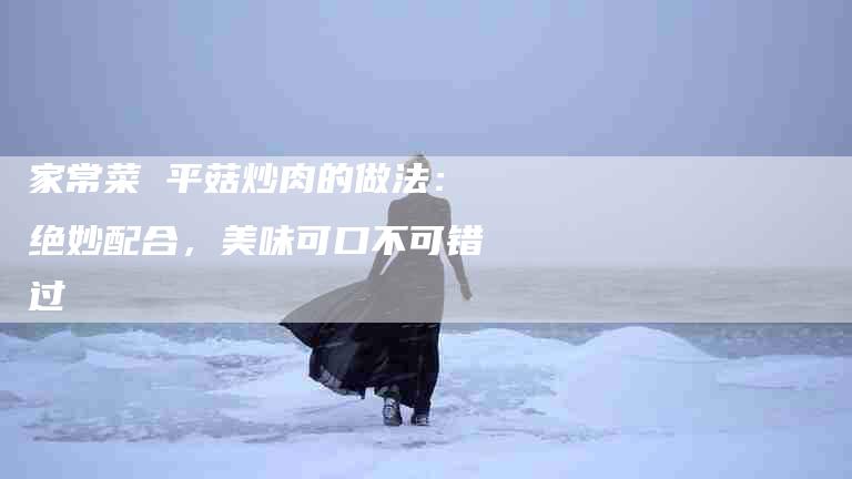 家常菜 平菇炒肉的做法：绝妙配合，美味可口不可错过-住家保姆月嫂服务_家政保洁钟点工家政服务_速上门月嫂网首页