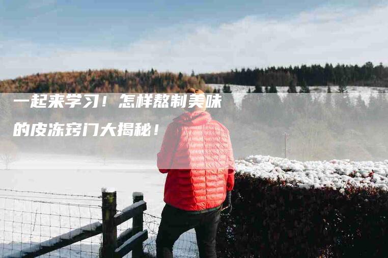 一起来学习！怎样熬制美味的皮冻窍门大揭秘！-住家保姆月嫂服务_家政保洁钟点工家政服务_速上门月嫂网首页