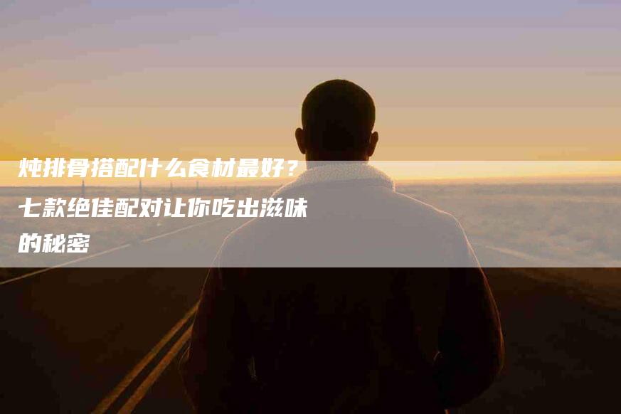 炖排骨搭配什么食材最好？七款绝佳配对让你吃出滋味的秘密-住家保姆月嫂服务_家政保洁钟点工家政服务_速上门月嫂网首页