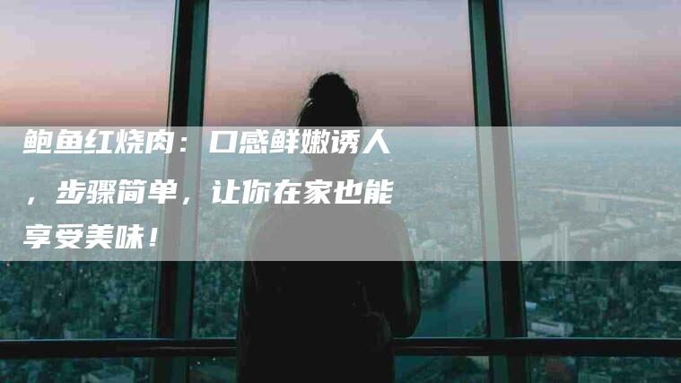 鲍鱼红烧肉：口感鲜嫩诱人，步骤简单，让你在家也能享受美味！-住家保姆月嫂服务_家政保洁钟点工家政服务_速上门月嫂网首页