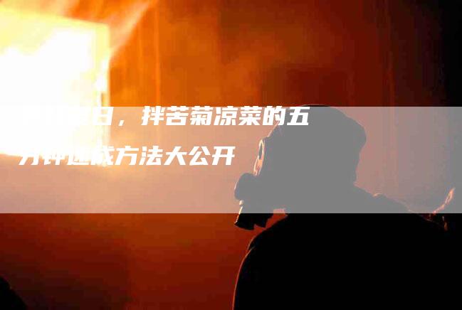 尝鲜夏日,拌苦菊凉菜的五分钟速成方法大公开-住家保姆月嫂服务_家政保洁钟点工家政服务_速上门月嫂网首页