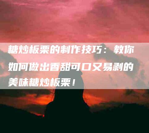 糖炒板栗的制作技巧：教你如何做出香甜可口又易剥的美味糖炒板栗！-速上门月嫂网