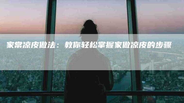家常凉皮做法：教你轻松掌握家做凉皮的步骤-住家保姆月嫂服务_家政保洁钟点工家政服务_速上门月嫂网首页