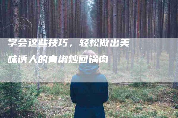 学会这些技巧，轻松做出美味诱人的青椒炒回锅肉-住家保姆月嫂服务_家政保洁钟点工家政服务_速上门月嫂网首页