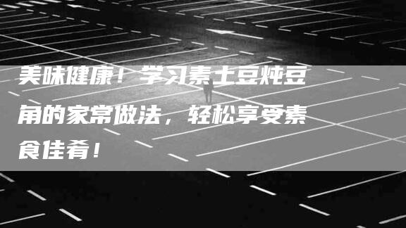 美味健康！学习素土豆炖豆角的家常做法，轻松享受素食佳肴！