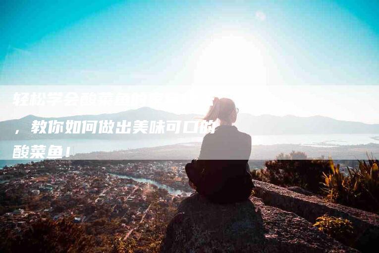 轻松学会酸菜鱼的家常烧法，教你如何做出美味可口的酸菜鱼！-住家保姆月嫂服务_家政保洁钟点工家政服务_速上门月嫂网首页