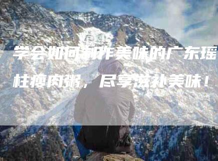学会如何制作美味的广东瑶柱瘦肉粥，尽享滋补美味！-住家保姆月嫂服务_家政保洁钟点工家政服务_速上门月嫂网首页