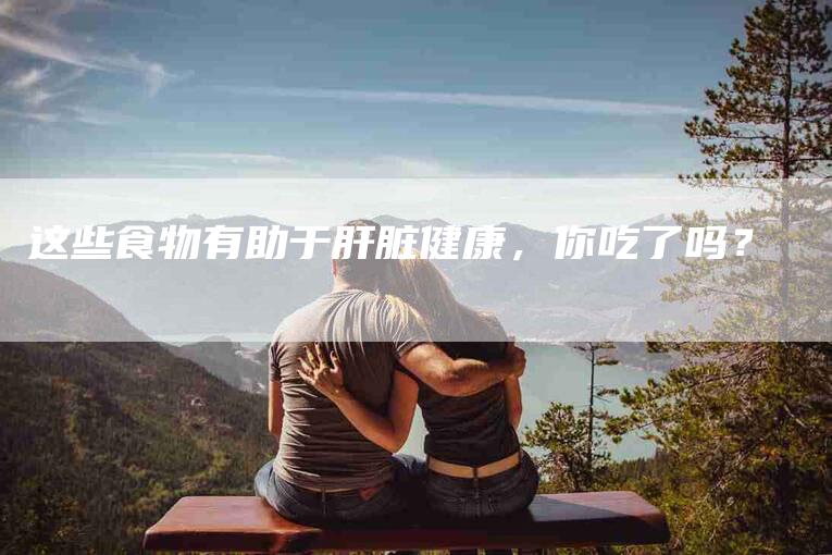 这些食物有助于肝脏健康，你吃了吗？