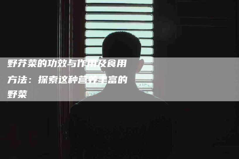 野芥菜的功效与作用及食用方法：探索这种营养丰富的野菜