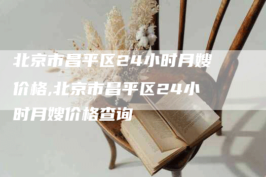 北京市昌平区24小时月嫂价格,北京市昌平区24小时月嫂价格查询