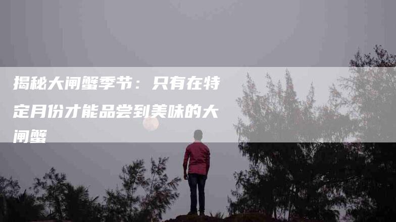 揭秘大闸蟹季节：只有在特定月份才能品尝到美味的大闸蟹-住家保姆月嫂服务_家政保洁钟点工家政服务_速上门月嫂网首页