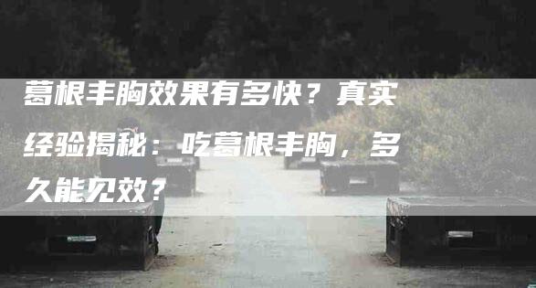 葛根丰胸效果有多快？真实经验揭秘：吃葛根丰胸，多久能见效？