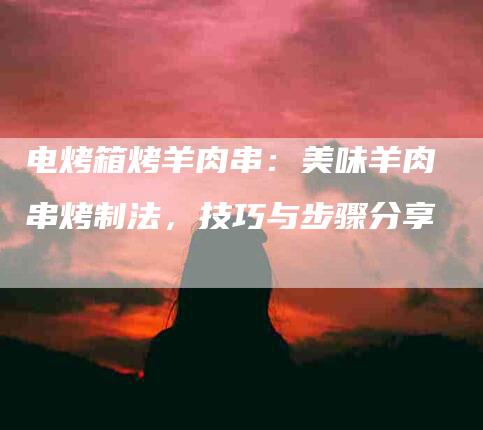 电烤箱烤羊肉串：美味羊肉串烤制法，技巧与步骤分享