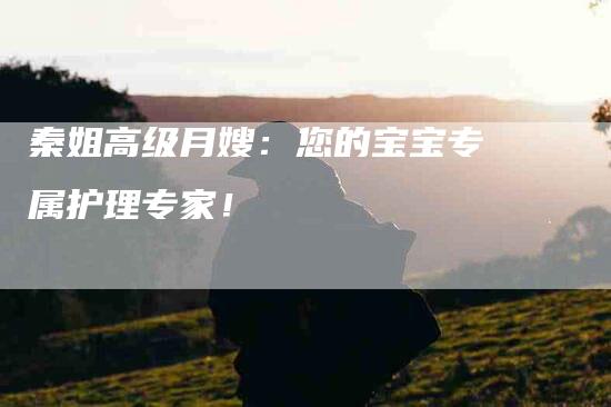 秦姐高级月嫂:您的宝宝专属护理专家!-住家保姆月嫂服务_家政保洁钟点工家政服务_速上门月嫂网首页