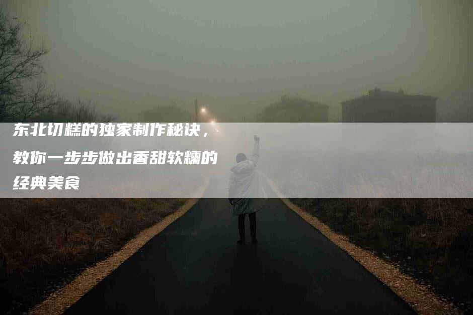 东北切糕的独家制作秘诀，教你一步步做出香甜软糯的经典美食-住家保姆月嫂服务_家政保洁钟点工家政服务_速上门月嫂网首页